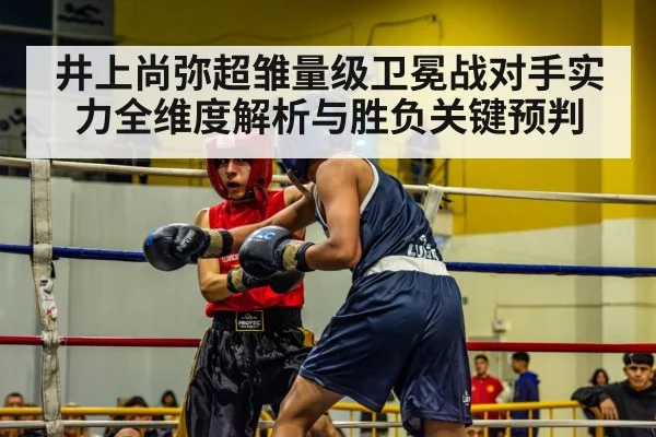 井上尚弥超雏量级卫冕战对手实力全维度解析与胜负关键预判