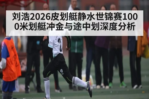 刘浩2026皮划艇静水世锦赛1000米划艇冲金与途中划深度分析