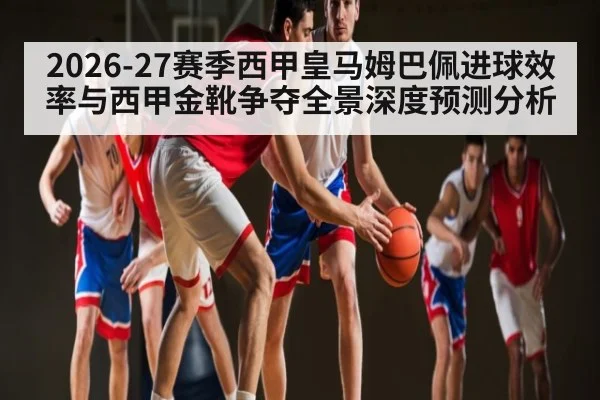 2026-27赛季西甲皇马姆巴佩进球效率与西甲金靴争夺全景深度预测分析